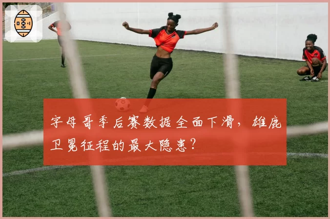 字母哥季后赛数据全面下滑，雄鹿卫冕征程的最大隐患？