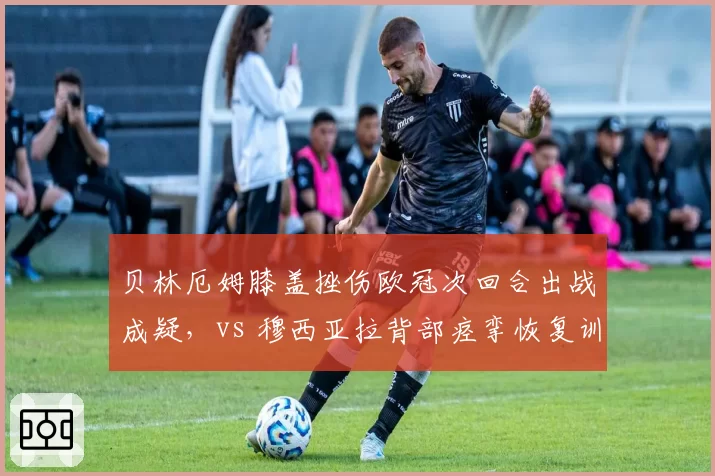 贝林厄姆膝盖挫伤欧冠次回合出战成疑,vs 穆西亚拉背部痉挛恢复训练状态良好