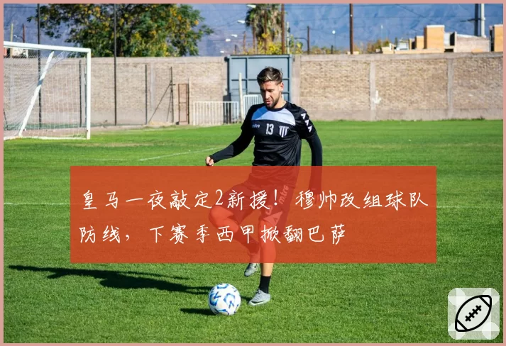 皇马一夜敲定2新援！穆帅改组球队防线，下赛季西甲掀翻巴萨
