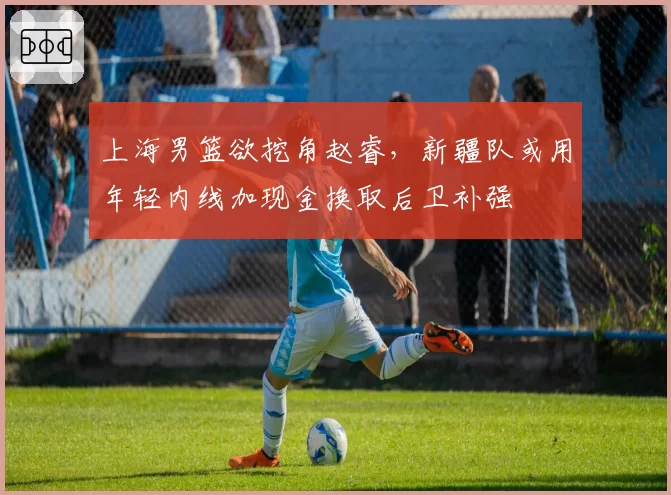 上海男篮欲挖角赵睿，新疆队或用年轻内线加现金换取后卫补强