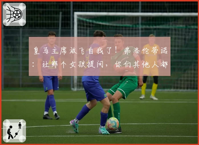 皇马主席放飞自我了！弗洛伦蒂诺：让那个女孩提问，你们其他人都太丑了