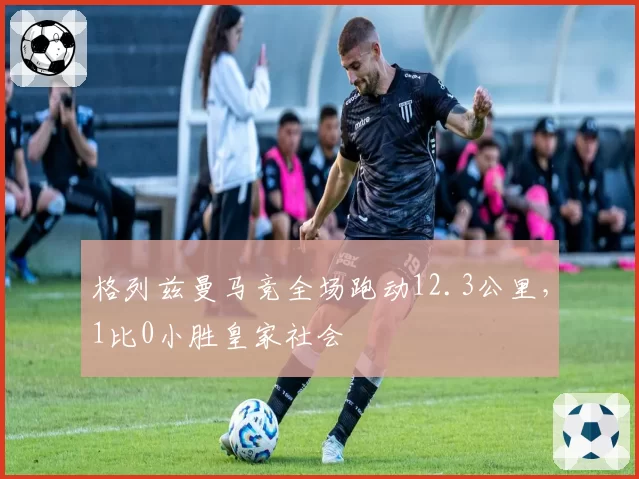 格列兹曼马竞全场跑动12.3公里，1比0小胜皇家社会