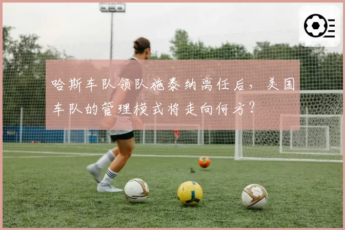 哈斯车队领队施泰纳离任后，美国车队的管理模式将走向何方？