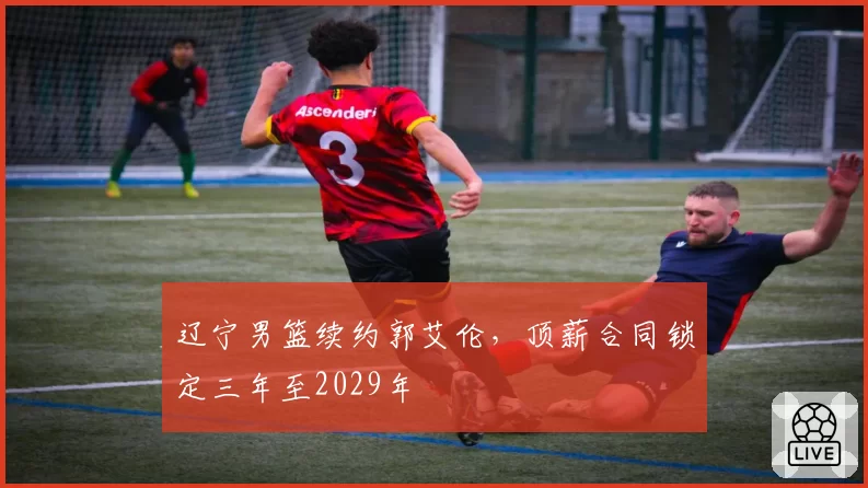 辽宁男篮续约郭艾伦，顶薪合同锁定三年至2029年