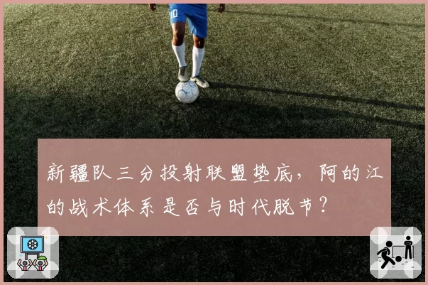 新疆队三分投射联盟垫底，阿的江的战术体系是否与时代脱节？