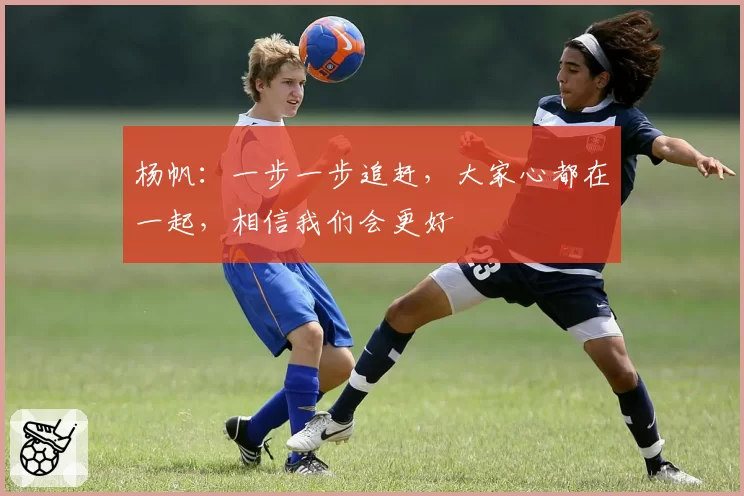 杨帆：一步一步追赶，大家心都在一起，相信我们会更好