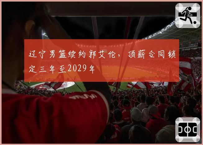 辽宁男篮续约郭艾伦，顶薪合同锁定三年至2029年