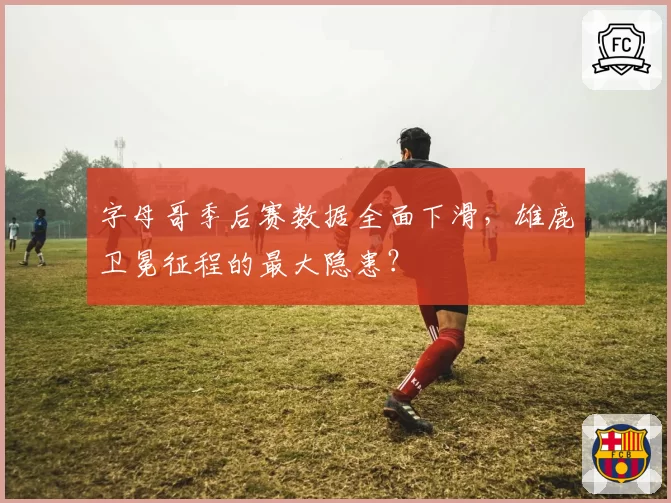 字母哥季后赛数据全面下滑，雄鹿卫冕征程的最大隐患？