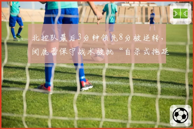 北控队最后3分钟领先8分被逆转，闵鹿蕾保守战术被批“自杀式拖延”