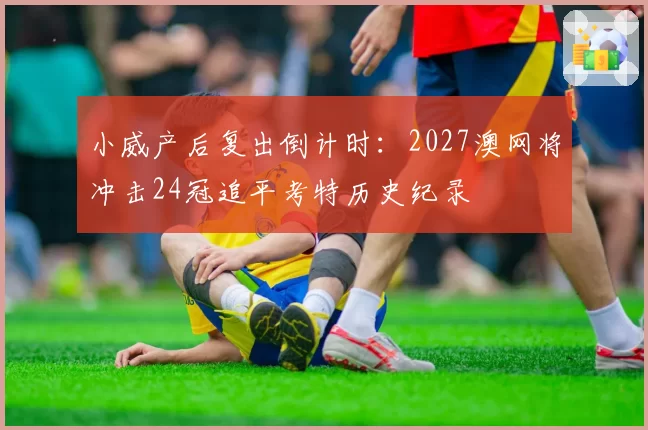 小威产后复出倒计时：2027澳网将冲击24冠追平考特历史纪录