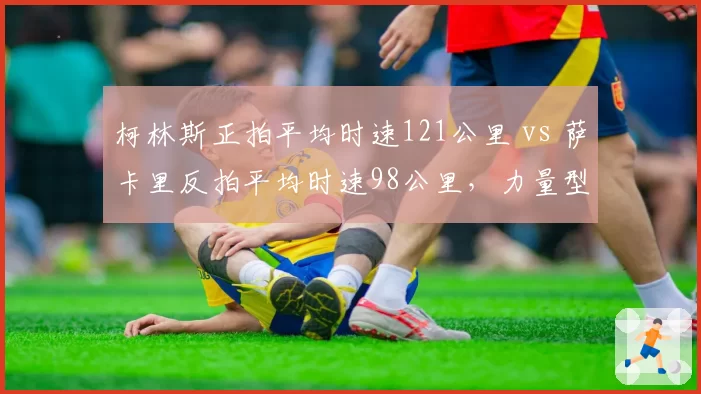 柯林斯正拍平均时速121公里 vs 萨卡里反拍平均时速98公里，力量型球员打法局限性分析
