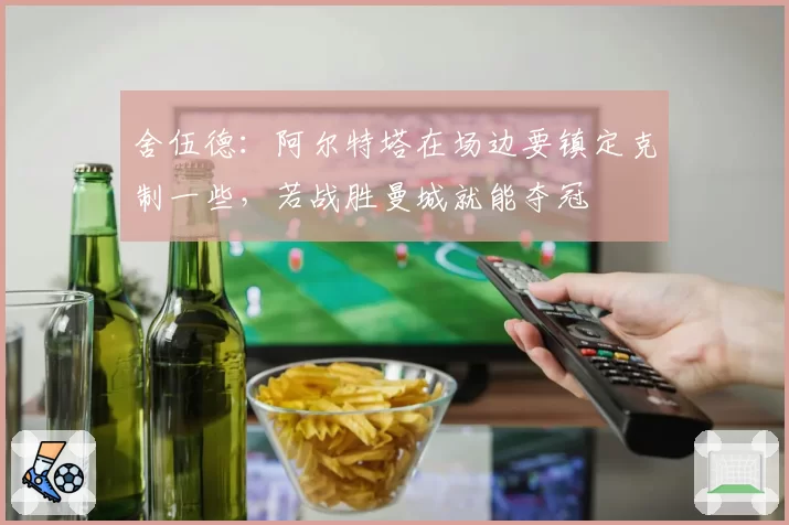 舍伍德:阿尔特塔在场边要镇定克制一些,若战胜曼城就能夺冠