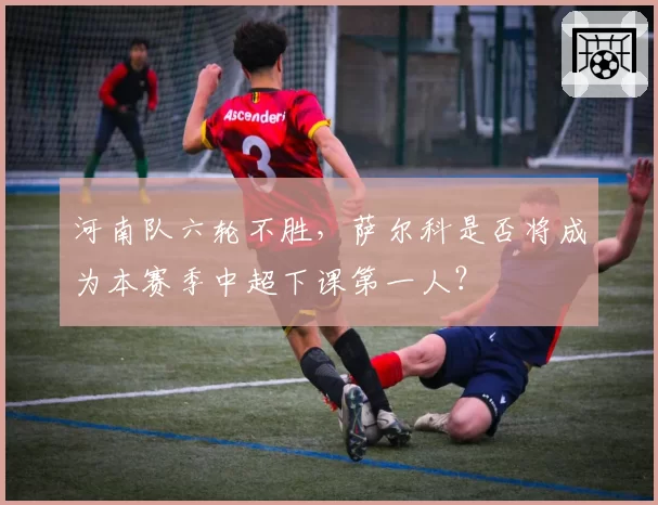 河南队六轮不胜，萨尔科是否将成为本赛季中超下课第一人？
