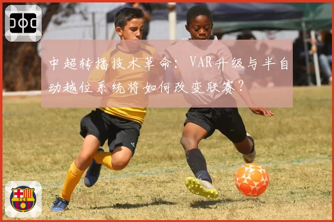 中超转播技术革命：VAR升级与半自动越位系统将如何改变联赛？