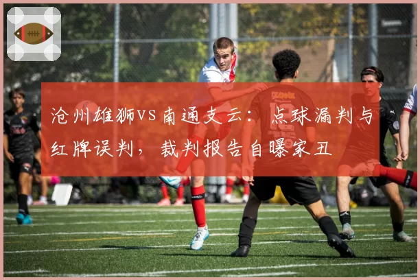 沧州雄狮vs南通支云：点球漏判与红牌误判，裁判报告自曝家丑
