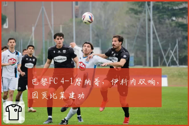 巴黎FC 4-1摩纳哥,伊科内双响,因莫比莱建功
