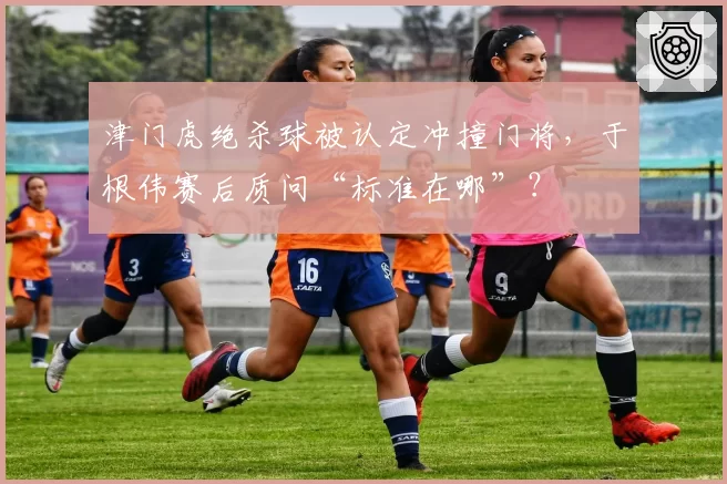 津门虎绝杀球被认定冲撞门将,于根伟赛后质问“标准在哪”?