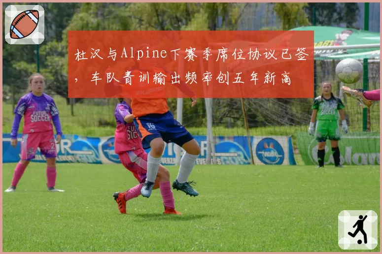 杜汉与Alpine下赛季席位协议已签，车队青训输出频率创五年新高