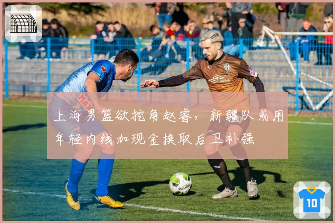 上海男篮欲挖角赵睿，新疆队或用年轻内线加现金换取后卫补强