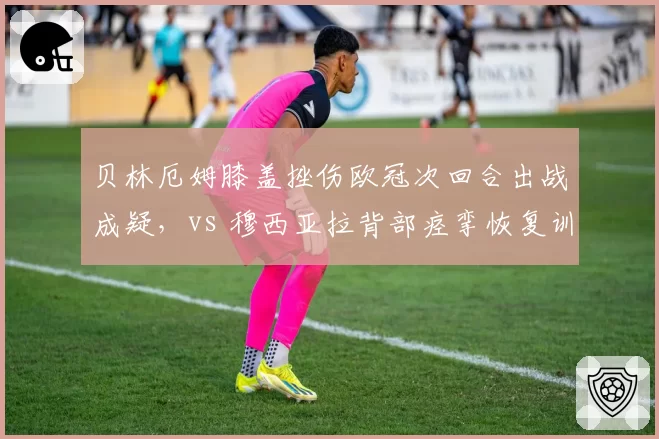 贝林厄姆膝盖挫伤欧冠次回合出战成疑，vs 穆西亚拉背部痉挛恢复训练状态良好