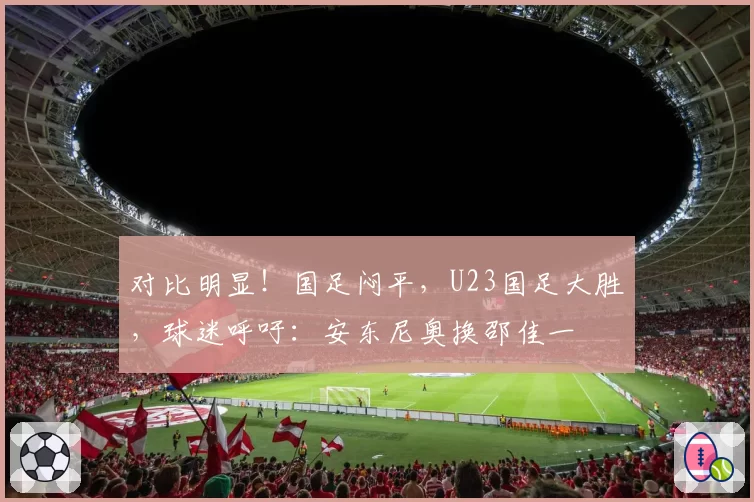 对比明显!国足闷平,U23国足大胜,球迷呼吁:安东尼奥换邵佳一
