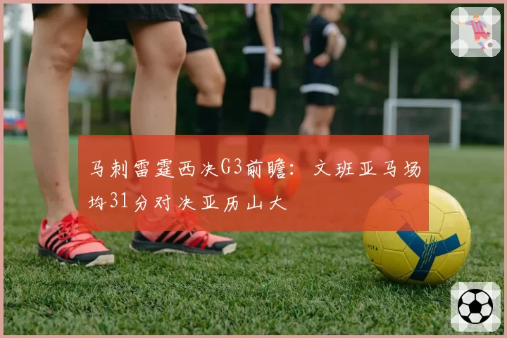 马刺雷霆西决G3前瞻:文班亚马场均31分对决亚历山大