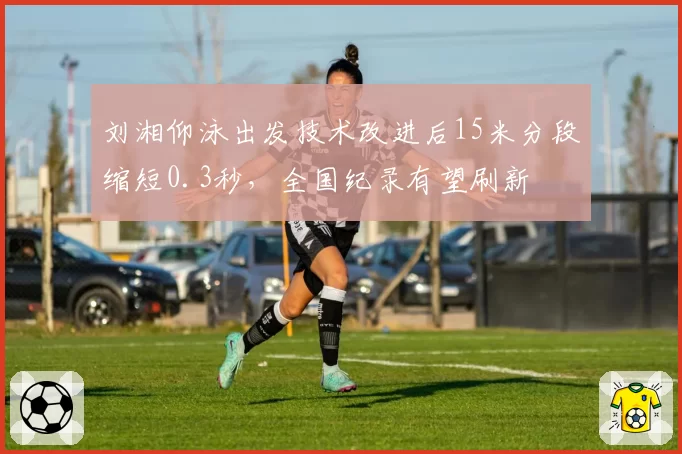 刘湘仰泳出发技术改进后15米分段缩短0.3秒,全国纪录有望刷新