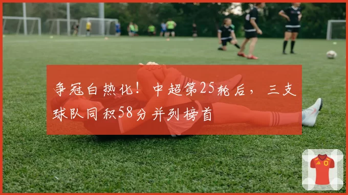 争冠白热化！中超第25轮后，三支球队同积58分并列榜首