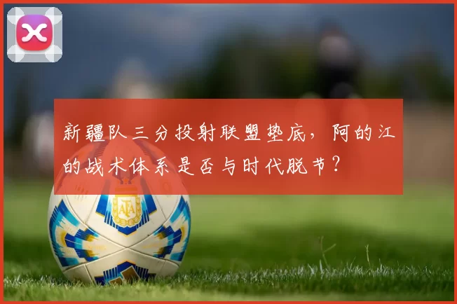 新疆队三分投射联盟垫底，阿的江的战术体系是否与时代脱节？