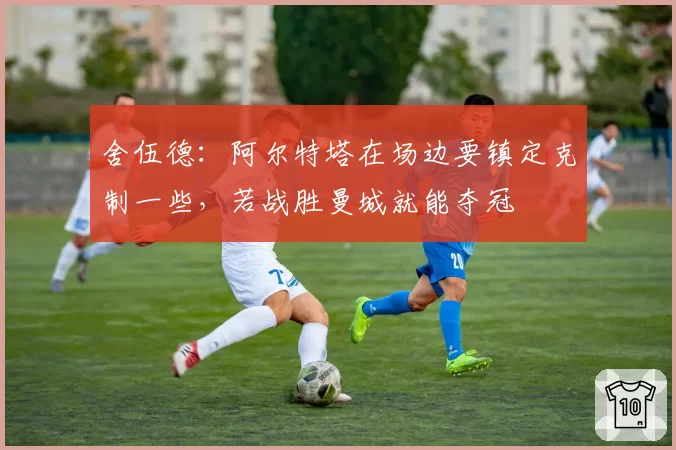 舍伍德：阿尔特塔在场边要镇定克制一些，若战胜曼城就能夺冠