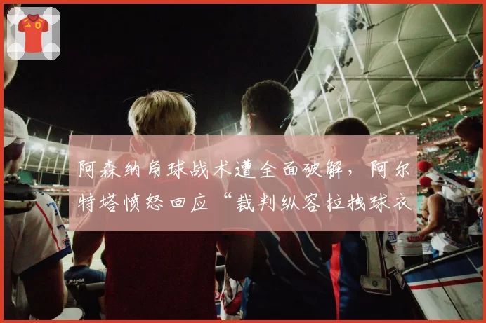 阿森纳角球战术遭全面破解，阿尔特塔愤怒回应“裁判纵容拉拽球衣”