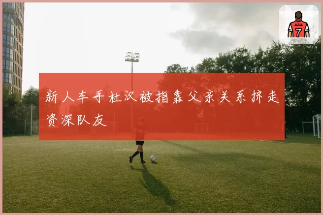 新人车手杜汉被指靠父亲关系挤走资深队友