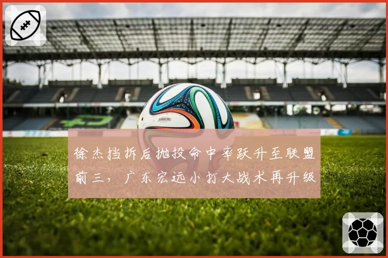 徐杰挡拆后抛投命中率跃升至联盟前三，广东宏远小打大战术再升级