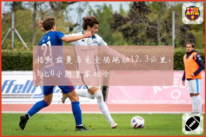 格列兹曼马竞全场跑动12.3公里，1比0小胜皇家社会