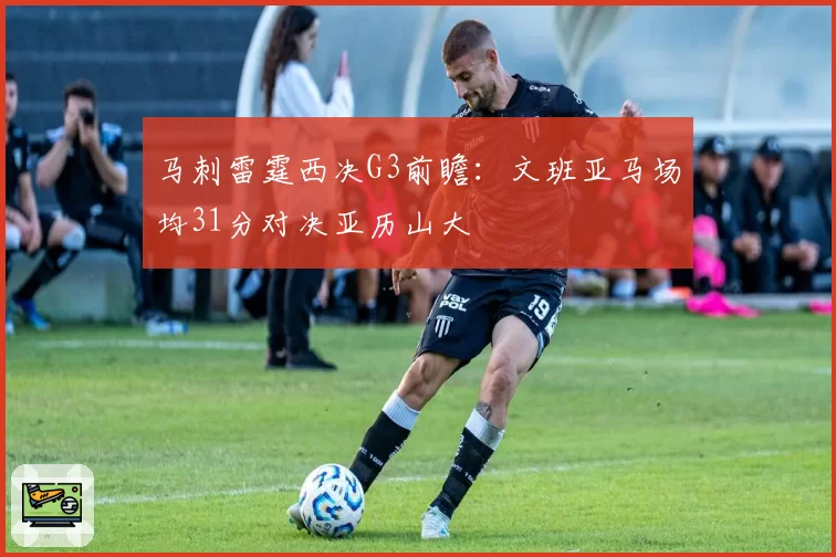 马刺雷霆西决G3前瞻：文班亚马场均31分对决亚历山大