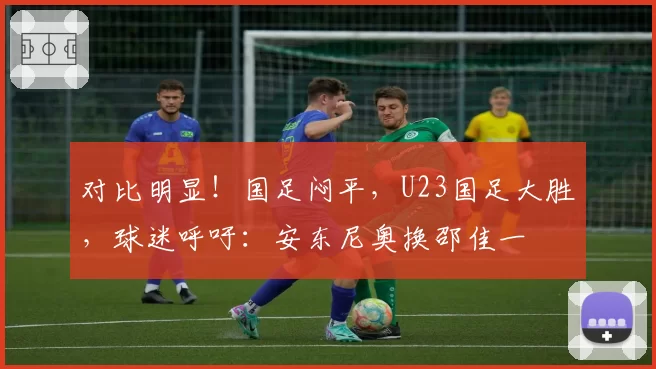 对比明显!国足闷平,U23国足大胜,球迷呼吁:安东尼奥换邵佳一