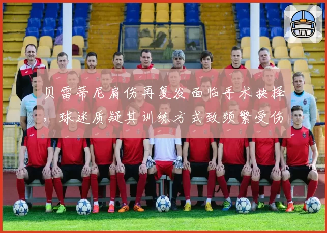 贝雷蒂尼肩伤再复发面临手术抉择,球迷质疑其训练方式致频繁受伤