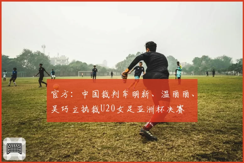 官方：中国裁判牟明新、温丽丽、吴巧立执裁U20女足亚洲杯决赛