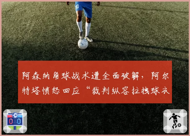 阿森纳角球战术遭全面破解，阿尔特塔愤怒回应“裁判纵容拉拽球衣”