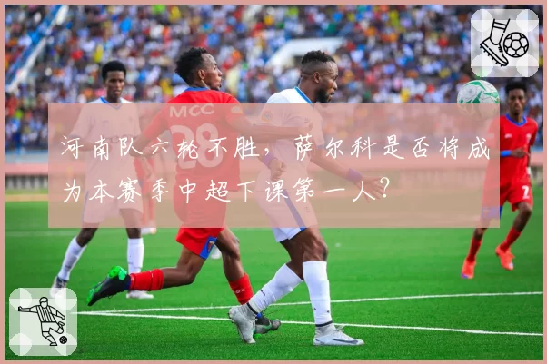 河南队六轮不胜，萨尔科是否将成为本赛季中超下课第一人？
