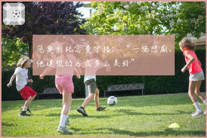 范奥利纪念曼宁格：“一场悲剧。他退役的方式多么美好”