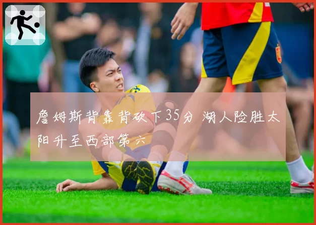 詹姆斯背靠背砍下35分 湖人险胜太阳升至西部第六