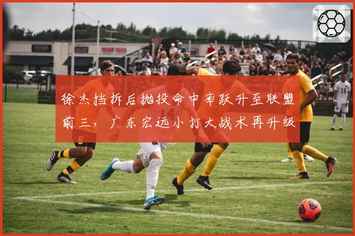 徐杰挡拆后抛投命中率跃升至联盟前三，广东宏远小打大战术再升级
