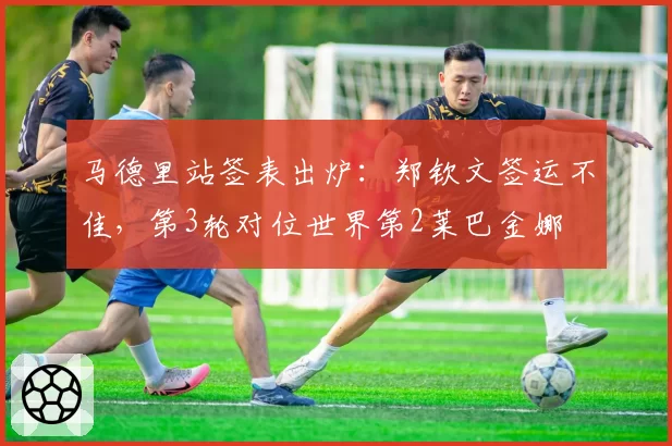 马德里站签表出炉：郑钦文签运不佳，第3轮对位世界第2莱巴金娜