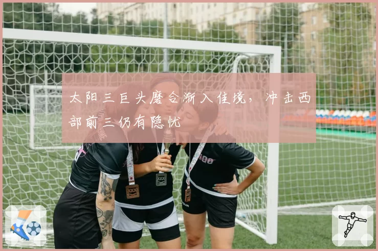 太阳三巨头磨合渐入佳境，冲击西部前三仍有隐忧
